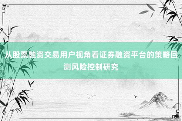 从股票融资交易用户视角看证券融资平台的策略回测风险控制研究