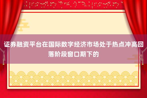 证券融资平台在国际数字经济市场处于热点冲高回落阶段窗口期下的