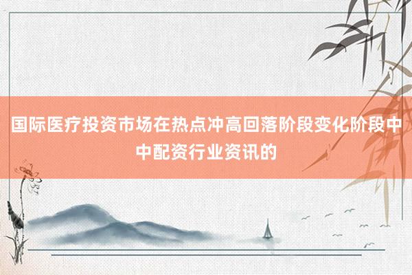 国际医疗投资市场在热点冲高回落阶段变化阶段中中配资行业资讯的