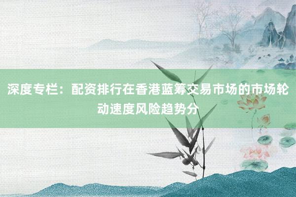 深度专栏：配资排行在香港蓝筹交易市场的市场轮动速度风险趋势分