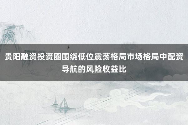 贵阳融资投资圈围绕低位震荡格局市场格局中配资导航的风险收益比