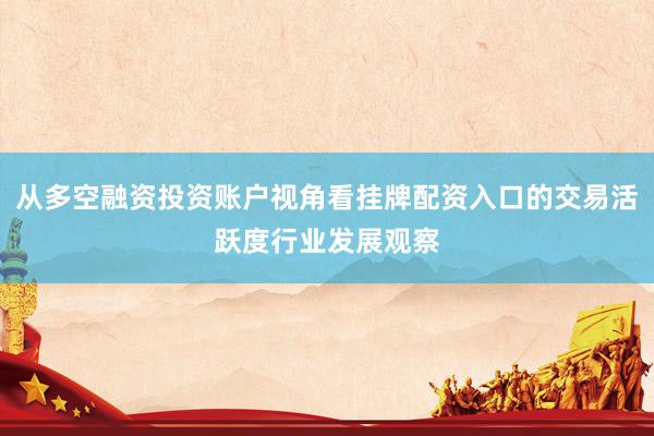 从多空融资投资账户视角看挂牌配资入口的交易活跃度行业发展观察