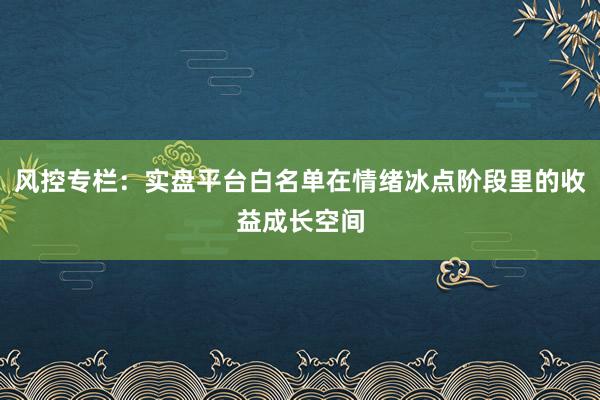 风控专栏：实盘平台白名单在情绪冰点阶段里的收益成长空间