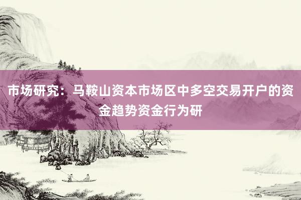 市场研究：马鞍山资本市场区中多空交易开户的资金趋势资金行为研