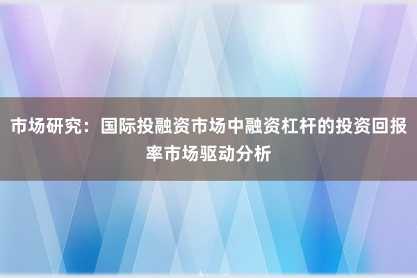 市场研究：国际投融资市场中融资杠杆的投资回报率市场驱动分析