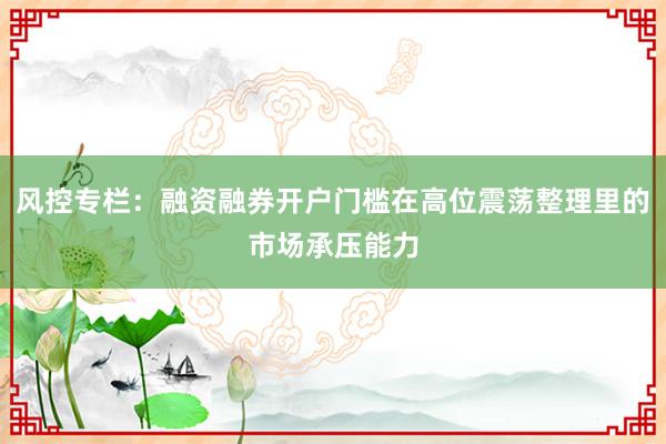 风控专栏：融资融券开户门槛在高位震荡整理里的市场承压能力