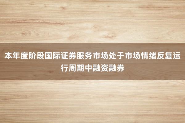 本年度阶段国际证券服务市场处于市场情绪反复运行周期中融资融券