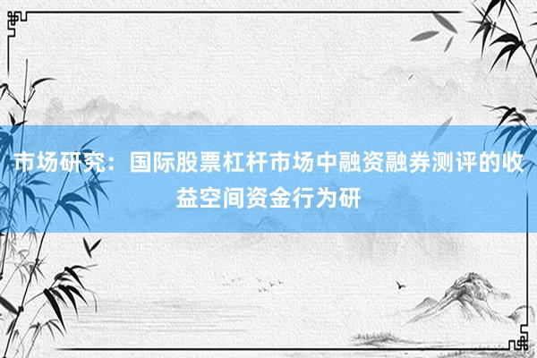 市场研究：国际股票杠杆市场中融资融券测评的收益空间资金行为研