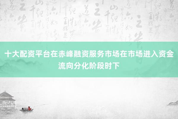 十大配资平台在赤峰融资服务市场在市场进入资金流向分化阶段时下
