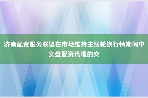 济南配资服务联盟在市场维持主线轮换行情期间中实盘配资代理的交