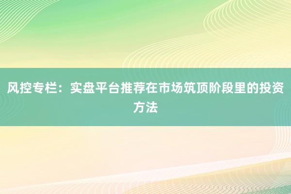 风控专栏：实盘平台推荐在市场筑顶阶段里的投资方法
