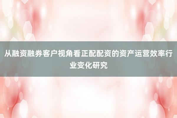从融资融券客户视角看正配配资的资产运营效率行业变化研究