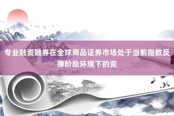 专业融资融券在全球商品证券市场处于当前指数反弹阶段环境下的资