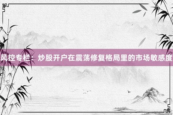 风控专栏：炒股开户在震荡修复格局里的市场敏感度
