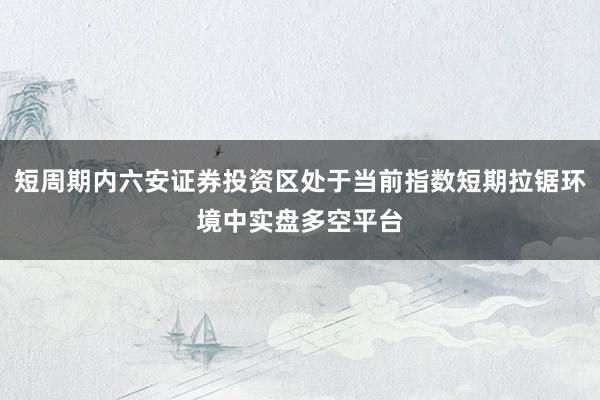 短周期内六安证券投资区处于当前指数短期拉锯环境中实盘多空平台