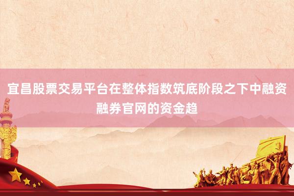 宜昌股票交易平台在整体指数筑底阶段之下中融资融券官网的资金趋