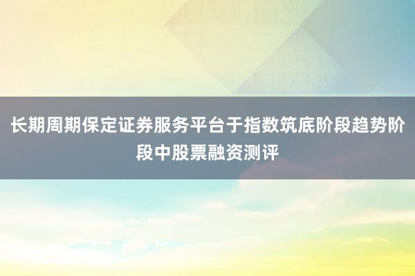 长期周期保定证券服务平台于指数筑底阶段趋势阶段中股票融资测评