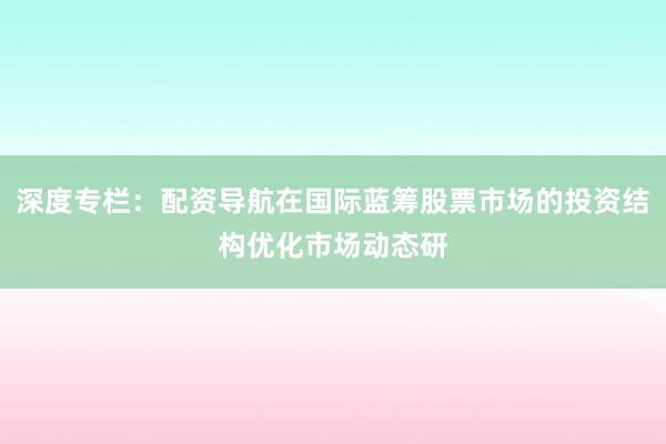 深度专栏：配资导航在国际蓝筹股票市场的投资结构优化市场动态研