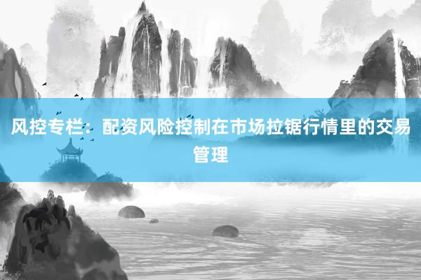 风控专栏：配资风险控制在市场拉锯行情里的交易管理