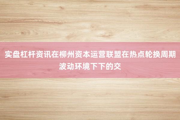 实盘杠杆资讯在柳州资本运营联盟在热点轮换周期波动环境下下的交