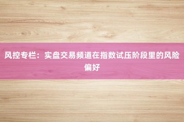 风控专栏：实盘交易频道在指数试压阶段里的风险偏好