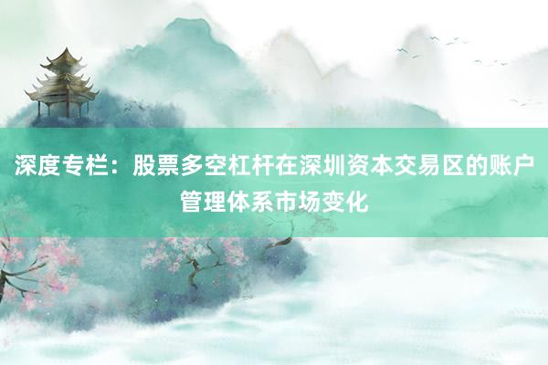 深度专栏：股票多空杠杆在深圳资本交易区的账户管理体系市场变化