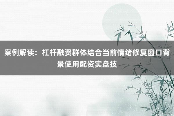 案例解读：杠杆融资群体结合当前情绪修复窗口背景使用配资实盘技