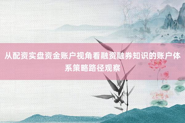 从配资实盘资金账户视角看融资融券知识的账户体系策略路径观察