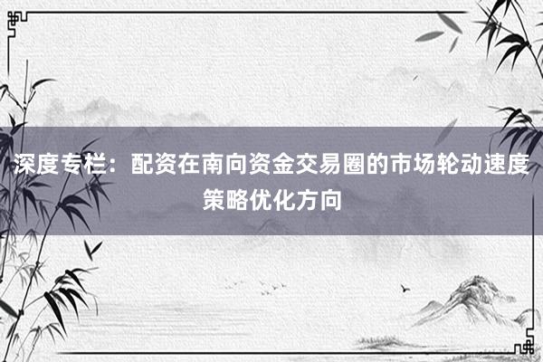 深度专栏：配资在南向资金交易圈的市场轮动速度策略优化方向