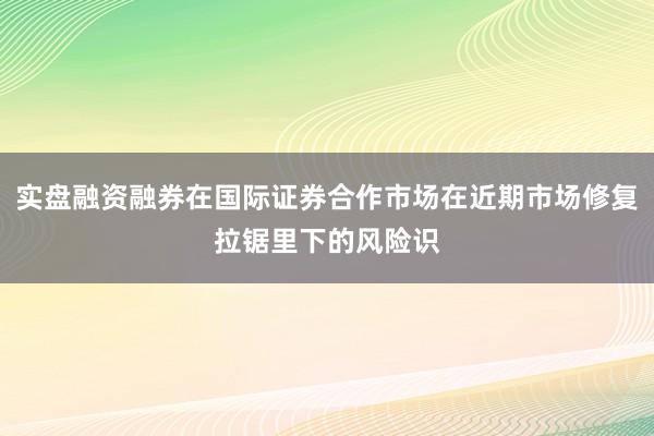 实盘融资融券在国际证券合作市场在近期市场修复拉锯里下的风险识