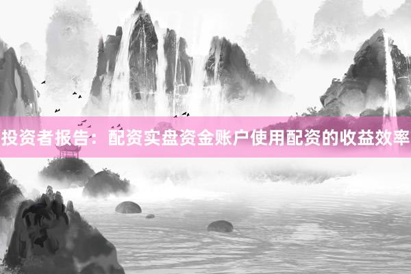 投资者报告：配资实盘资金账户使用配资的收益效率