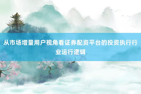 从市场增量用户视角看证券配资平台的投资执行行业运行逻辑
