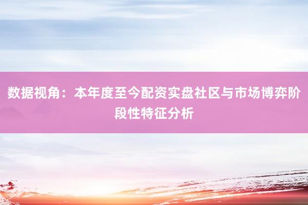 数据视角：本年度至今配资实盘社区与市场博弈阶段性特征分析