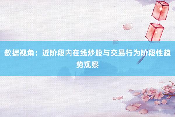 数据视角：近阶段内在线炒股与交易行为阶段性趋势观察
