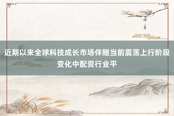近期以来全球科技成长市场伴随当前震荡上行阶段变化中配资行业平