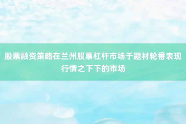 股票融资策略在兰州股票杠杆市场于题材轮番表现行情之下下的市场