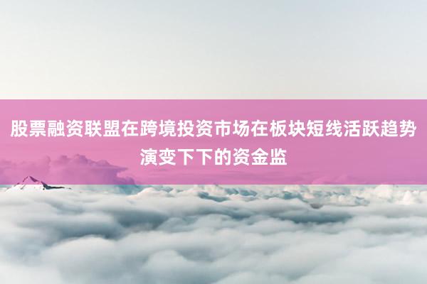 股票融资联盟在跨境投资市场在板块短线活跃趋势演变下下的资金监