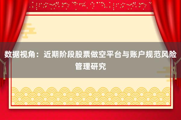 数据视角：近期阶段股票做空平台与账户规范风险管理研究