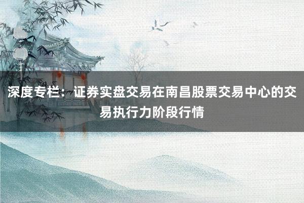 深度专栏：证券实盘交易在南昌股票交易中心的交易执行力阶段行情