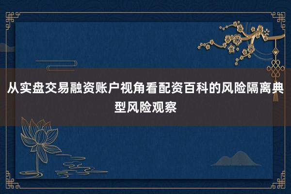 从实盘交易融资账户视角看配资百科的风险隔离典型风险观察