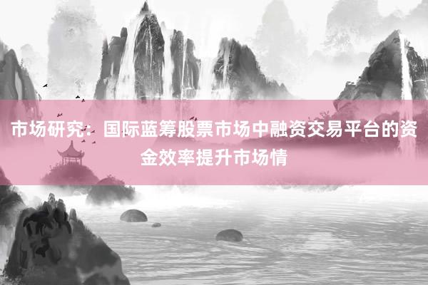 市场研究：国际蓝筹股票市场中融资交易平台的资金效率提升市场情