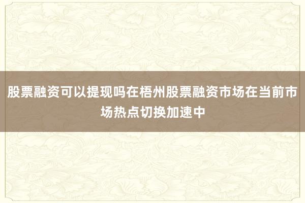 股票融资可以提现吗在梧州股票融资市场在当前市场热点切换加速中