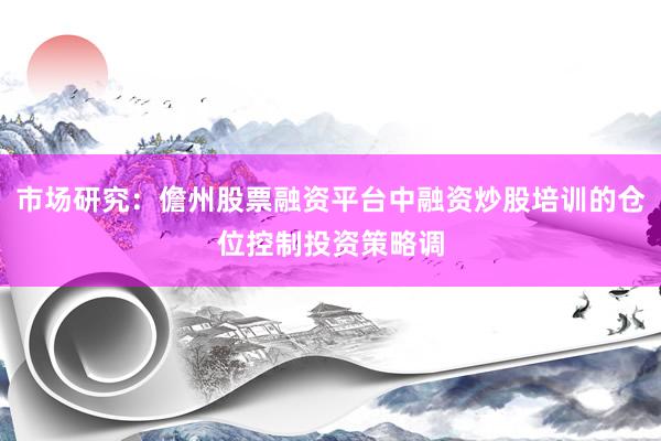 市场研究：儋州股票融资平台中融资炒股培训的仓位控制投资策略调