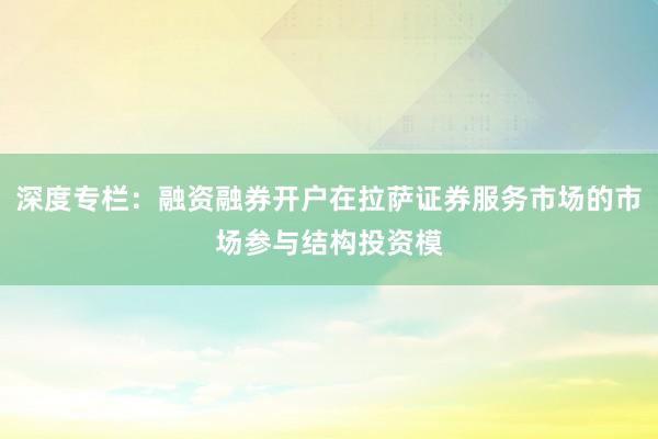 深度专栏：融资融券开户在拉萨证券服务市场的市场参与结构投资模