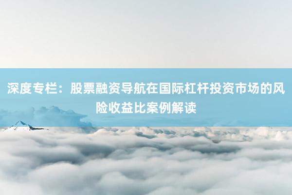 深度专栏：股票融资导航在国际杠杆投资市场的风险收益比案例解读