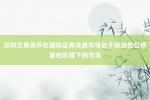 双向交易测评在国际证券流通市场处于板块低位修复的阶段下的市场