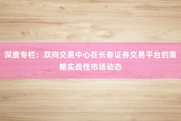 深度专栏：双向交易中心在长春证券交易平台的策略实战性市场动态
