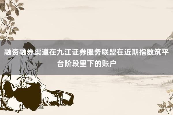 融资融券渠道在九江证券服务联盟在近期指数筑平台阶段里下的账户