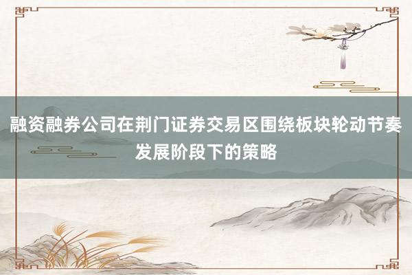 融资融券公司在荆门证券交易区围绕板块轮动节奏发展阶段下的策略