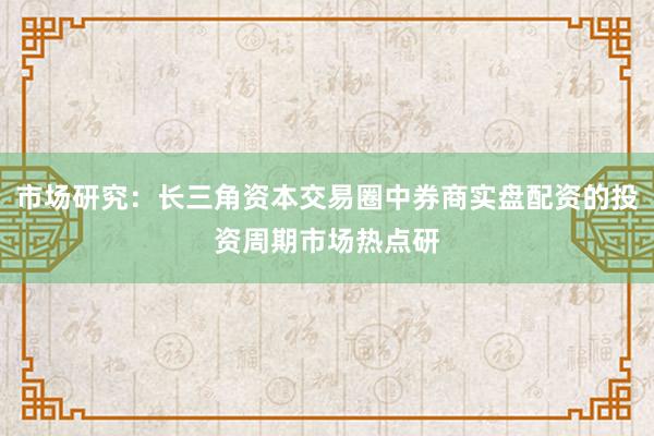 市场研究：长三角资本交易圈中券商实盘配资的投资周期市场热点研